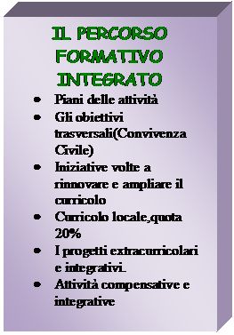 Casella di testo: IL PERCORSO FORMATIVO INTEGRATO
	Piani delle attivit 
	Gli obiettivi trasversali(Convivenza Civile)
	Iniziative volte a rinnovare e ampliare il curricolo
	Curricolo locale,quota 20%
	I progetti extracurricolari e integrativi.
	Attivit compensative e integrative


